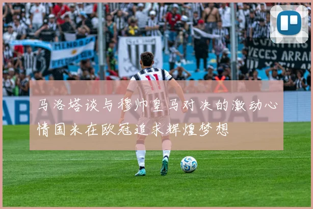 马洛塔谈与穆帅皇马对决的激动心情国米在欧冠追求辉煌梦想