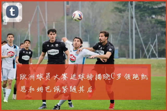 欧洲球员大赛进球榜揭晓C罗领跑凯恩和姆巴佩紧随其后
